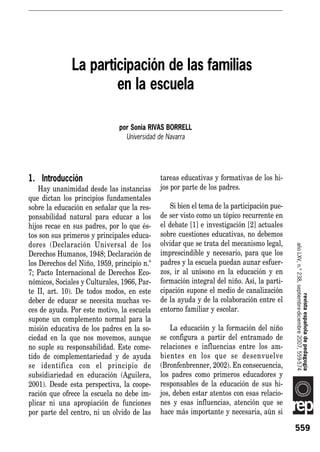 La participación de las familias en la escuela




              La participación de las familias
                      en la escuela

                               por Sonia RIVAS BORRELL
                                 Universidad de Navarra




1. Introducción                              tareas educativas y formativas de los hi-
    Hay unanimidad desde las instancias      jos por parte de los padres.
que dictan los principios fundamentales
sobre la educación en señalar que la res-       Si bien el tema de la participación pue-
ponsabilidad natural para educar a los       de ser visto como un tópico recurrente en
hijos recae en sus padres, por lo que és-    el debate [1] e investigación [2] actuales
tos son sus primeros y principales educa-    sobre cuestiones educativas, no debemos
dores (Declaración Universal de los          olvidar que se trata del mecanismo legal,




                                                                                           año LXV, n.º 238, septiembre-diciembre 2007, 559-574
Derechos Humanos, 1948; Declaración de       imprescindible y necesario, para que los
los Derechos del Niño, 1959, principio n.º   padres y la escuela puedan aunar esfuer-
7; Pacto Internacional de Derechos Eco-      zos, ir al unísono en la educación y en
nómicos, Sociales y Culturales, 1966, Par-   formación integral del niño. Así, la parti-
te II, art. 10). De todos modos, en este     cipación supone el medio de canalización
deber de educar se necesita muchas ve-       de la ayuda y de la colaboración entre el                          revista española de pedagogía
ces de ayuda. Por este motivo, la escuela    entorno familiar y escolar.
supone un complemento normal para la
misión educativa de los padres en la so-         La educación y la formación del niño
ciedad en la que nos movemos, aunque         se configura a partir del entramado de
no suple su responsabilidad. Este come-      relaciones e influencias entre los am-
tido de complementariedad y de ayuda         bientes en los que se desenvuelve
se identifica con el principio de            (Bronfenbrenner, 2002). En consecuencia,
subsidiariedad en educación (Aguilera,       los padres como primeros educadores y
2001). Desde esta perspectiva, la coope-     responsables de la educación de sus hi-
ración que ofrece la escuela no debe im-     jos, deben estar atentos con esas relacio-
plicar ni una apropiación de funciones       nes y esas influencias, atención que se
por parte del centro, ni un olvido de las    hace más importante y necesaria, aún si

                                                                                           559
 