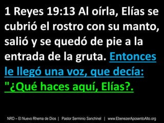 1 Reyes 19:13 Al oírla, Elías se
cubrió el rostro con su manto,
salió y se quedó de pie a la
entrada de la gruta. Entonces
le llegó una voz, que decía:
"¿Qué haces aquí, Elías?.
NRD – El Nuevo Rhema de Dios | Pastor Serminio Sanchinel | www.EbenezerAposentoAlto.org
 