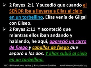  2 Reyes 2:1 Y sucedió que cuando el
SEÑOR iba a llevarse a Elías al cielo
en un torbellino, Elías venía de Gilgal
con Eliseo.
 2 Reyes 2:11 Y aconteció que
mientras ellos iban andando y
hablando, he aquí, apareció un carro
de fuego y caballos de fuego que
separó a los dos. Y Elías subió al cielo
en un torbellino.
NRD – El Nuevo Rhema de Dios | Pastor Serminio Sanchinel | www.EbenezerAposentoAlto.org
 