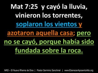 Mat 7:25 y cayó la lluvia,
vinieron los torrentes,
soplaron los vientos y
azotaron aquella casa; pero
no se cayó, porque había sido
fundada sobre la roca.
NRD – El Nuevo Rhema de Dios | Pastor Serminio Sanchinel | www.EbenezerAposentoAlto.org
 