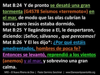 Mat 8:24 Y de pronto se desató una gran
tormenta (G4578 Seismos «terremoto») en
el mar, de modo que las olas cubrían la
barca; pero Jesús estaba dormido.
Mat 8:25 Y llegándose a El, le despertaron,
diciendo: ¡Señor, sálvanos , que perecemos!
Mat 8:26 Y El les dijo*: ¿Por qué estáis
amedrentados, hombres de poca fe?
Entonces se levantó, reprendió a los vientos
(anemos) y al mar, y sobrevino una gran
calma.
NRD – El Nuevo Rhema de Dios | Pastor Serminio Sanchinel | www.EbenezerAposentoAlto.org
 