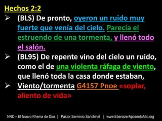 Hechos 2:2
 (BLS) De pronto, oyeron un ruido muy
fuerte que venía del cielo. Parecía el
estruendo de una tormenta, y llenó todo
el salón.
 (BL95) De repente vino del cielo un ruido,
como el de una violenta ráfaga de viento,
que llenó toda la casa donde estaban,
 Viento/tormenta G4157 Pnoe «soplar,
aliento de vida»
NRD – El Nuevo Rhema de Dios | Pastor Serminio Sanchinel | www.EbenezerAposentoAlto.org
 