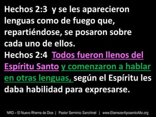 Hechos 2:3 y se les aparecieron
lenguas como de fuego que,
repartiéndose, se posaron sobre
cada uno de ellos.
Hechos 2:4 Todos fueron llenos del
Espíritu Santo y comenzaron a hablar
en otras lenguas, según el Espíritu les
daba habilidad para expresarse.
NRD – El Nuevo Rhema de Dios | Pastor Serminio Sanchinel | www.EbenezerAposentoAlto.org
 