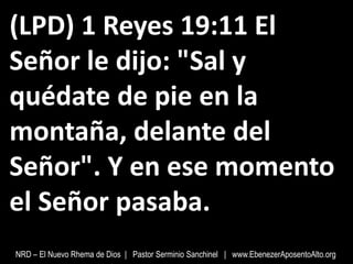 (LPD) 1 Reyes 19:11 El
Señor le dijo: "Sal y
quédate de pie en la
montaña, delante del
Señor". Y en ese momento
el Señor pasaba.
NRD – El Nuevo Rhema de Dios | Pastor Serminio Sanchinel | www.EbenezerAposentoAlto.org
 