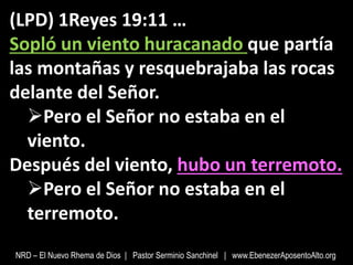 (LPD) 1Reyes 19:11 …
Sopló un viento huracanado que partía
las montañas y resquebrajaba las rocas
delante del Señor.
Pero el Señor no estaba en el
viento.
Después del viento, hubo un terremoto.
Pero el Señor no estaba en el
terremoto.
NRD – El Nuevo Rhema de Dios | Pastor Serminio Sanchinel | www.EbenezerAposentoAlto.org
 