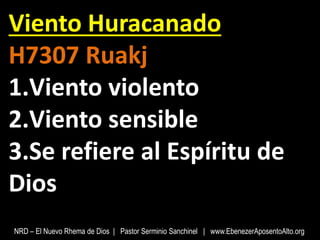 Viento Huracanado
H7307 Ruakj
1.Viento violento
2.Viento sensible
3.Se refiere al Espíritu de
Dios
NRD – El Nuevo Rhema de Dios | Pastor Serminio Sanchinel | www.EbenezerAposentoAlto.org
 
