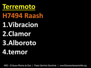 Terremoto
H7494 Raash
1.Vibracion
2.Clamor
3.Alboroto
4.temor
NRD – El Nuevo Rhema de Dios | Pastor Serminio Sanchinel | www.EbenezerAposentoAlto.org
 