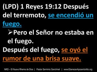 (LPD) 1 Reyes 19:12 Después
del terremoto, se encendió un
fuego.
Pero el Señor no estaba en
el fuego.
Después del fuego, se oyó el
rumor de una brisa suave.
NRD – El Nuevo Rhema de Dios | Pastor Serminio Sanchinel | www.EbenezerAposentoAlto.org
 