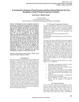 ISSN: 2278 – 1323
                                   International Journal of Advanced Research in Computer Engineering & Technology
                                                                                       Volume 1, Issue 4, June 2012



    A Comparative Analysis of Feed-Forward and Elman Neural Networks for Face
                 Recognition Using Principal Component Analysis
                                               Amit Kumar1, Mahesh Singh2

                                                      1. M.Tech Scholar
                                               2. Asst. Professor (C.S.E Deptt.)
                          Advance Institute of Technology and Management, Palwal-121102,INDIA

Abstract—In this paper we give a comparative analysis of                      II. Principal Component Analysis
performance of feed forward neural network and elman                Principal component analysis (PCA) involves a mathematical
neural network based face recognition. We use different             procedure that transforms a number of possibly correlated
inner epoch for different input pattern according to their          variables into a smaller number of uncorrelated variables
difficulty of recognition. We run our system for different          called principal components. PCA is a popular technique, to
number of training patterns and test the system’s                   derive a set of features for both face recognition. Any
performance in terms of recognition rate and training               particular face can be:
time. We run our algorithm for face recognition                     (i) Economically represented along the Eigen pictures
application using Principal Component Analysis and both             coordinate space
neural network. PCA is used for feature extraction and              (ii) Approximately reconstructed using a small collection of
the neural network is used as a classifier to identify the          Eigen pictures
faces. We use the ORL database for all the experiments.
Here 150 face images from the database are taken and                To do this, a face image is projected to several face templates
some performance metrics such as recognition rate and               called eigenfaces which can be considered as a set of features
total training time are calculated. We use two way cross            that characterize the variation between face images. Once a
validation approach while calculating recognition rate              set of eigenfaces is computed, a face image can be
and total training time . In two way cross validation, we           approximately reconstructed using a weighted combination
interchange training set into test set and test set into            ofthe eigen-faces. The projection weights form a feat ure
training set. Feed forward neural network has better                vector for face representation and recognition. When a new
performance in terms of recognition rate and total                  test image is given, the weights are computed by projecting
training time as compare to elman neural network.                   the image onto the eigen-face vectors. The classification is
                                                                    then carried out by comparing the distances between the
Keywords—Feed forward neural network, Elman neural                  weight vectors of the test image and the images from the
network, Principal Component Analysis.                              database. Conversely, using all of the eigen-faces extracted
                                                                    from the original images, one can reconstruct the original
                     I. Introduction                                image from the eigen-faces so that it matches the original
The task of recognition of human faces is quite complex. The        image exactly.
human face is full of information but working with all the          Suppose there are P patterns and each pattern has t training
information associated with the face is time consuming and          images of m x n configuration.
less efficient. It is better to use some unique and important
information (facial feature vectors) and discard other useless           1.    The database is rearranged in the form of a matrix
information in order to make system efficient. Face                             where each column represents an image.
recognition systems can be widely used in areas where more               2.    With the help of Eigen values and Eigen vectors
security is needed. For example on Air ports, Military bases,                   covariance matrix is computed.
Government offices etc. Also, these systems can help in                  3.    Feature vector for each image is then computed.
places where unauthorized access of persons is prohibited.                      This feature vector represents the signature of the
Sirovich and Kirby [1] had efficiently represented human                        image. Signature matrix for whole database is then
faces using principal component analysis. M.A. Turk and                         computed.
Alex P. Pentland [2] developed a near real time Eigen faces              4.    Euclidian distance of the image is computed with
system for face recognition using Euclidean distance. A face                    all the signatures in the database.
recognition system can be considered as a good system if it              5.    Image is identified as the one which gives least
can fetch the important features, without making the system                     distance with the signature of the image to
complex and can make use of those features for recognizing                      recognize.
the unseen faces. For feature extraction we use Principle
Component Analysis and for recognition feed forward neural                            III. Neural Network
network and elman neural network are used. In this paper we         A Neural Network is made up of neurons residing in various
give an approach to recognize the faces in less training time       layers of network. These neurons of different layers are
and less training patterns (images).                                connected with each other via links and those links have
                                                                    some values called weights. These weights store the
                                                                    information. Basically the neural network is composed of 3
                                                                    types of layers: first is Input layer, which is responsible for


                                                                                                                              238
                                               All Rights Reserved © 2012 IJARCET
 