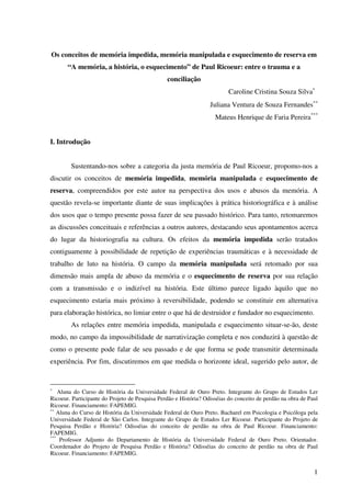 1
Os conceitos de memória impedida, memória manipulada e esquecimento de reserva em
“A memória, a história, o esquecimento” de Paul Ricoeur: entre o trauma e a
conciliação
Caroline Cristina Souza Silva∗
Juliana Ventura de Souza Fernandes∗∗
Mateus Henrique de Faria Pereira***
I. Introdução
Sustentando-nos sobre a categoria da justa memória de Paul Ricoeur, propomo-nos a
discutir os conceitos de memória impedida, memória manipulada e esquecimento de
reserva, compreendidos por este autor na perspectiva dos usos e abusos da memória. A
questão revela-se importante diante de suas implicações à prática historiográfica e à análise
dos usos que o tempo presente possa fazer de seu passado histórico. Para tanto, retomaremos
as discussões conceituais e referências a outros autores, destacando seus apontamentos acerca
do lugar da historiografia na cultura. Os efeitos da memória impedida serão tratados
contiguamente à possibilidade de repetição de experiências traumáticas e à necessidade de
trabalho de luto na história. O campo da memória manipulada será retomado por sua
dimensão mais ampla de abuso da memória e o esquecimento de reserva por sua relação
com a transmissão e o indizível na história. Este último parece ligado àquilo que no
esquecimento estaria mais próximo à reversibilidade, podendo se constituir em alternativa
para elaboração histórica, no limiar entre o que há de destruidor e fundador no esquecimento.
As relações entre memória impedida, manipulada e esquecimento situar-se-ão, deste
modo, no campo da impossibilidade de narrativização completa e nos conduzirá à questão de
como o presente pode falar de seu passado e de que forma se pode transmitir determinada
experiência. Por fim, discutiremos em que medida o horizonte ideal, sugerido pelo autor, de
∗
Aluna do Curso de História da Universidade Federal de Ouro Preto. Integrante do Grupo de Estudos Ler
Ricoeur. Participante do Projeto de Pesquisa Perdão e História? Odisséias do conceito de perdão na obra de Paul
Ricoeur. Financiamento: FAPEMIG.
∗∗
Aluna do Curso de História da Universidade Federal de Ouro Preto. Bacharel em Psicologia e Psicóloga pela
Universidade Federal de São Carlos. Integrante do Grupo de Estudos Ler Ricoeur. Participante do Projeto de
Pesquisa Perdão e História? Odisséias do conceito de perdão na obra de Paul Ricoeur. Financiamento:
FAPEMIG.
***
Professor Adjunto do Departamento de História da Universidade Federal de Ouro Preto. Orientador.
Coordenador do Projeto de Pesquisa Perdão e História? Odisséias do conceito de perdão na obra de Paul
Ricoeur. Financiamento: FAPEMIG.
 