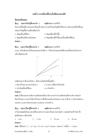 บทที่ 2 การเคลื่อนที่ในหนึ่งมิติและสองมิติ
ขอสอบเลือกตอบ
ขอ 1. ผลการเรียนรูที่คาดหวัง 6
                                      พฤติกรรม ความเขาใจ
ในการเคลื่อนที่แนวตรงของวัตถุหนึ่ง พบวา ความเร็วของวัตถุมีคาเปนบวก แตความเรงมีคาเปนลบ
แสดงวาวัตถุนมีการเคลื่อนที่อยางไร
               ี้
1. วัตถุเคลื่อนที่ชาลง                2. วัตถุเคลื่อนที่เร็วขึ้น
3. วัตถุเคลื่อนที่อยางสม่ําเสมอ       4. วัตถุเคลื่อนที่เร็วขึ้นจากนันเคลื่อนที่ชาลง
                                                                      ้
คําตอบ 1

ขอ 2. ผลการเรียนรูที่คาดหวัง 4
                                  พฤติกรรม ความเขาใจ
ก และ ข ขี่รถจักรยานไปตามถนนตรงในทิศ +x ถาตําแหนงของคนขีจักรยานทั้งสองในชวงเวลา
                                                          ่
หนึ่ง เปนดังกราฟ




จงพิจารณาวา ที่เวลาเทากับ t1 ขอความใดตอไปนี้ถูกตอง
1. อัตราเร็วของ ข มากกวาของ ก            2. ก และ ข มีอัตราเร็วเทากัน
3. ข กําลังเคลื่อนที่ชาลง                4. ก นําหนา ข
คําตอบ 4
เฉลย ถาพิจารณาความชัน ความชันของเสนกราฟ ก มากกวา ความชันของเสนกราฟ ข แสดงวา
อัตราเร็วของ ก มากกวาอัตราเร็วของ ข เมือพิจารณาตําแหนงของ ก และ ข ที่เวลา t1 ตําแหนงของ ก
                                        ่
บนแกน x มากกวาตําแหนงของ ข แสดงวา ก นําหนา ข

ขอ 3. ผลการเรียนรูที่คาดหวัง 6
                                       พฤติกรรม ความเขาใจ
ก วิ่งจากหยุดนิ่งในแนวตรงเปนระยะทาง 50 เมตร ดวยความเรงคงตัว 1 เมตรตอวินาที2 อัตราเร็ว
สุดทายของ ก มีคาเทาใด
                  
1. 1 m/s                2. 2 m/s                 3. 10 m/s                 4. 50 m/s
คําตอบ 3
เฉลย ใชสมการ v 2 = u 2 + 2as = 0 + (2 × 1 m/s2 × 50 m) = 100 m2/s2 ดังนั้น v = 10 m/s
ตัวอยางขอสอบฟสิกส / บทที่ 2                   38                       สาขาฟสิกส สสวท 2549
 