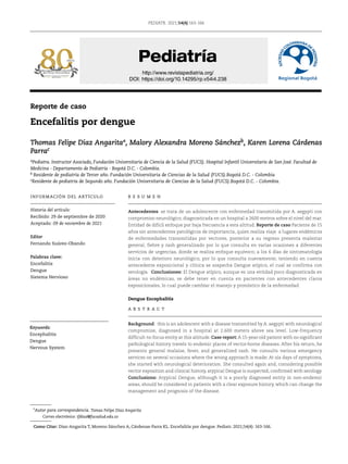 PEDIATR. 2021;54(4):163-166
http://www.revistapediatria.org/
DOI: https://doi.org/10.14295/rp.v54i4.238
Reporte de caso
Encefalitis por dengue
Thomas Felipe Diaz Angaritaª, Malory Alexandra Moreno Sánchezb, Karen Lorena Cárdenas
Parrac
aPediatra. Instructor Asociado, Fundación Universitaria de Ciencia de la Salud (FUCS). Hospital Infantil Universitario de San José. Facultad de
Medicina - Departamento de Pediatría - Bogotá D.C. - Colombia.
b Residente de pediatría de Tercer año. Fundación Universitaria de Ciencias de la Salud (FUCS).Bogotá D.C. - Colombia
cResidente de pediatría de Segundo año. Fundación Universitaria de Ciencias de la Salud (FUCS).Bogotá D.C. - Colombia.
INFORMACIÓN DEL ARTÍCULO
Historia del artículo:
Recibido: 29 de septiembre de 2020
Aceptado: 09 de noviembre de 2021
Editor
Fernando Suárez-Obando
Palabras clave:
Encefalitis
Dengue
Sistema Nervioso
*
Autor para correspondencia. Tomas Felipe Díaz Angarita	 								
Correo electrónico: tfdiaz@fucsalud.edu.co
Como Citar: Diaz-Angarita T, Moreno Sánchez A, Cárdenas-Parra KL. Encefalitis por dengue. Pediatr. 2021;54(4): 163-166.
R E S U M E N
Antecedentes: se trata de un adolescente con enfermedad transmitida por A. aegypti con
compromiso neurológico, diagnosticada en un hospital a 2600 metros sobre el nivel del mar.
Entidad de difícil enfoque por baja frecuencia a esta altitud. Reporte de caso Paciente de 15
años sin antecedentes patológicos de importancia, quien realiza viaje a lugares endémicos
de enfermedades transmitidas por vectores, posterior a su regreso presenta malestar
general, fiebre y rash generalizado por lo que consulta en varias ocasiones a diferentes
servicios de urgencias, donde se realiza enfoque equívoco; a los 6 días de sintomatología
inicia con deterioro neurológico, por lo que consulta nuevamente; teniendo en cuenta
antecedente exposicional y clínica se sospecha Dengue atípico, el cual se confirma con
serología. Conclusiones: El Dengue atípico, aunque es una entidad poco diagnosticada en
áreas no endémicas, se debe tener en cuenta en pacientes con antecedentes claros
exposicionales, lo cual puede cambiar el manejo y pronóstico de la enfermedad.
Dengue Encephalitis
A B S T R A C T
Background: this is an adolescent with a disease transmitted by A. aegypti with neurological
compromise, diagnosed in a hospital at 2,600 meters above sea level. Low-frequency
difficult-to-focus entity at this altitude. Case report: A 15-year-old patient with no significant
pathological history travels to endemic places of vector-borne diseases. After his return, he
presents general malaise, fever, and generalized rash. He consults various emergency
services on several occasions where the wrong approach is made; At six days of symptoms,
she started with neurological deterioration. She consulted again and, considering possible
vector exposition and clinical history, atypical Dengue is suspected, confirmed with serology.
Conclusions: Atypical Dengue, although it is a poorly diagnosed entity in non-endemic
areas, should be considered in patients with a clear exposure history, which can change the
management and prognosis of the disease.
Keywords:
Encephalitis
Dengue
Nervous System
 