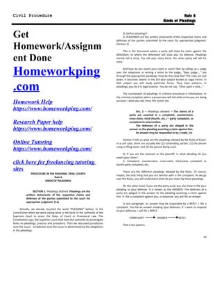 Civil Procedure Rule 6
Kinds of Pleadings
Get
Homework/Assignm
ent Done
Homeworkping
.com
Homework Help
https://www.homeworkping.com/
Research Paper help
https://www.homeworkping.com/
Online Tutoring
https://www.homeworkping.com/
click here for freelancing tutoring
sites
PROCEDURE IN THE REGIONAL TRIAL COURTS
Rule 6
KINDS OF PLEADINGS
SECTION 1. Pleadings Defined. Pleadings are the
written statements of the respective claims and
defenses of the parties submitted to the court for
appropriate judgment. (1a)
Actually, we already touched the word “PLEADING” before. In the
Constitution when we were asking what is the basis of the authority of the
Supreme Court to enact the Rules of Court or Procedural Law. The
Constitution says, the Supreme Court shall have the authority to promulgate
Rules on pleadings, practice and procedure. Then we discussed jurisdiction
over the issues. Jurisdiction over the issues is determined by the allegations
in the pleadings.
Q: Define pleadings?
A: PLEADINGS are the written statements of the respective claims and
defenses of the parties submitted to the court for appropriate judgment.
(Section 1)
This is the document where a party will state his claim against the
defendant; or where the defendant will state also his defense. Pleadings
merely tell a story. You tell your story there, the other party will tell his
story.
And how do you assert your claim in court? Not by calling up a judge
over the telephone or writing a letter to the judge, “Dear judge….” but
through the appropriate pleadings. How do they look like? The rules are laid
down. It becomes clearer in the 3rd year subject known as Legal Forms. In
that subject you will study particular forms. They have patterns. In
pleadings, you do it in legal manner. You do not say, “Once upon a time…”
The counterpart of pleadings in criminal procedure is information, or
the criminal complaint where a prosecutor will tell what crime you are being
accused – what you did, time, the victim, etc.
Sec. 2 – Pleadings allowed – The claims of a
party are asserted in a complaint, counterclaim,
cross-claim, third (fourth, etc.) – party complaint, or
complaint-in-intervention.
The defenses of a party are alleged in the
answer to the pleading asserting a claim against him.
An answer may be responded to by a reply. (n)
Section 2 tells us what are the pleadings allowed by the Rules of Court.
In a civil case, there are actually two (2) contending parties: (1) the person
suing or filing claim; and (2) the person being sued.
Q: If you are the claimant or the plaintiff, in what pleading do you
assert your claim?
A: Complaint, counterclaim, cross-claim, third-party complaint or
fourth-party complaint, etc.
These are the different pleadings allowed by the Rules. Of course,
maybe, the only thing that you are familiar with is the complaint. As we go
over the Rules, you will understand what do you mean by those pleadings.
On the other hand, if you are the party sued, you also have to file your
pleading or your defense. It is known as the ANSWER. The defenses of a
party are alleged in the answer to the pleading asserting a claim against
him. If I file a complaint against you, in response, you will file an answer.
In last paragraph, an answer may be responded by a REPLY. I file a
complaint. You file an answer invoking your defenses. If I want to respond
to your defenses, I will file a REPLY.
COMPLAINT ANSWER REPLY
That is the pattern.
69
 