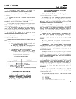 Civil Procedure Rule 6
Kinds of Pleadings
A: It is a responsive pleading because it is the response of the
plaintiff to the affirmative defense raised in the defendant’s answer.
An answer is a response to the complaint and the reply is a response
to the answer.
Q: Halimbawa, you would like to answer my reply, what pleading
would you file?
A: None. That is the last pleading. Otherwise, walang katapusan and
pleading natin. So, reply is considered as the last pleading.
Q: Suppose I filed a complaint, you filed an answer invoking payment. I
failed to reply. What is the effect if the plaintiff fails to reply? Is he admitting
the correctness of the defense?
A: No. The failure to file a reply has no effect. Section 10 says that if
a party does file such reply, all the new matters alleged in the answer are
deemed controverted. Meaning, all the affirmative defenses raised in the
answers are automatically denied.
So, whether you file a reply or not, the defenses are deemed
automatically disputed. The filing of a reply is OPTIONAL.
A reply should not be confused with the answer to a counterclaim
which is also filed by the plaintiff.
Q: Give the distinctions between ANSWER TO COUNTER-CLAIM and
REPLY.
A: The following:
1.) A REPLY is a response to the defenses interposed by the
defendant in his answer, whereas
An ANSWER TO A COUNTERCLAIM is a response to a cause
of action by the defendant against the plaintiff;
2.) The filing of a REPLY is generally optional, whereas
The filing of an ANSWER TO A COUNTERCLAIM is generally
mandatory under Rule 11 because if the plaintiff fails
to file an answer to the counterclaim, he will be
declared in default on the counterclaim.
OUTLINE OF FLOW OF PLEADINGS
F. THIRD (FOURTH, ETC.) – PARTY COMPLAINT
Sec. 11. Third, (fourth, etc.) - party complaint. A
third (fourth, etc.) party complaint is a claim that a
defending party may, with leave of court, file against
a person not a party to the action, called the third
(fourth, etc.) party defendant, for contribution,
indemnity, subrogation or any other relief, in respect
of his opponent's claim. (12a)
THIRD PARTY COMPLAINT is the procedure for bringing into a case a
third person who is not a party to the case.
So, plaintiff files a case against the defendant. Defendant believes that
a stranger or somebody else should be brought into the case and therefore
files a motion in court that he be allowed to file a third-party complaint
against such person and therefore the defendant is called third party
plaintiff and that third person is a third-party defendant.
EXAMPLE : A plaintiff files a case against a defendant to collect a loan
when there are two debtors and one of them is compelled to pay everything
so the defendant will drag into the picture the co-debtor for contribution or
indemnity. Well, you already learned if there are two of them all he has to
do is to file a cross-claim against his co-defendant. BUT since he is the only
one, the remedy is to avail of Section 11.
Take note that filing a third-party complaint is not a matter of right.
THERE MUST BE LEAVE OF COURT. So unlike counterclaim or cross-claim,
you do not need any motion or leave of court. Just file your answer to the
counterclaim of cross-claim and that will do, but not a third-party
complaint.
The purpose of third-party complaint is for contribution, indemnity,
subrogation and other relief in respect of his opponent’s claim.
That is why there is a close relationship between a cross-claim and a
third-party complaint because a cross-claim must also be arising out of the
subject matter of the main action. A third-party complaint must be also
related to the main action. It cannot be a cause of action which has no
relation to the main action.
EXAMPLE: The plaintiff files a case against the surety and the principal
debtor, so both of them are defendants, and the surety seeks
reimbursement for whatever amount he may be compelled to pay the
plaintiff. What kind of pleading would he file against his co-defendant (the
principal debtor)? CROSS-CLAIM.
BUT if the plaintiff file a case ONLY against the surety, because anyway
the principal debtor is not an indispensable party and the surety would like
to seek reimbursement from the person who benefited from the loan, he
cannot file a cross-claim against anybody because he is the lone defendant.
It is possible for him to just file an answer . If he loses and pays the plaintiff,
then he will file another case against the principal debtor for
reimbursement.
But if he wants everything to be resolved in the same case, what kind
pleading will he file? He must resort a THIRD-PARTY COMPLAINT and
implead the principal debtor.
The PURPOSE of a third-party complaint is for the third party plaintiff
to ask the third party defendant for:
1.) Contribution;
2.) Indemnity;
3.) Subrogation; or
4.) any other relief in respect to the opponent’s claim.
78
 