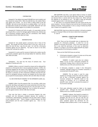 Civil Procedure Rule 6
Kinds of Pleadings
CONTRIBUTION:
Example #1: Two debtors borrowed P100,000 from Janis (creditor) and
they shared the money 50-50. When the debt fell due, the creditor filed a
case against one of them. So, one of them is being made to pay the
P100,000. Not only his share but also his co-solidary debtor. So if I am the
one liable when actually my real liability is only 50,000. What will I do? I will
file a third party complaint against my co-debtor for contribution.
Example #2: If Andrew and Carlo are guilty of a quasi-delict and the
injured party files an action for damages against Andrew only, Andrew may
file a third-party complaint against Carlo for contribution, their liability
being solidary (Article 2194, New Civil Code)
INDEMNIFICATION:
Example #1: Two people signed a promissory note in favor of the
creditor. But actually the entire amount went to you and none for me.
When the note fell due, I was the one sued. So I will file a third-party
complaint against you for indemnity. You have to return to me every
centavo that I will pay the creditor.
Example #2: A surety sued for recovery of debt by the creditor may file
a third-party complaint against the principal debtor for indemnity. (Article
2047, New Civil Code)
SUBROGATION:
Subrogation - You step into the shoes of someone else. Your
obligation is transferred to me.
EXAMPLE: Where a contract is leased by a lessee and he subleased the
property to a third person who is now occupying the property. In effect, the
sub-lessee stepped into the shoes of the original lessee. If the property is
damaged and the lessor sues the lessee for damages to his leased property,
the lessee or sub-lessor can file a third-party complaint and have the sub-
lessee for subrogation because actually, you stepped into the shoes when
you occupied the leased property. (Articles 1651 and 1654, New Civil Code)
For ANY OTHER RELIEF IN RESPECT TO THE OPPONENTS CLAIM, very
broad:
EXAMPLE: When I buy the property of Mr. Cruz and after a while, here
comes Mr. Dee filing a case against me to claim ownership of the land. But I
bought it from Mr. Cruz who warranted that he is the real owner. So I will
now file third-party complaint against Mr. Cruz to enforce his warranty –
warranty against eviction. (Article 1548, New Civil Code)
Take note that there is always a connection between the main
complaint and the third-party complaint because the condition is
“contribution, indemnification, subrogation and any other relief in respect
to your opponents claim.” There is always a relation between the third
party-complaint and the main complaint against you. Here is a bar
question...
BAR QUESTION: Janis files a case against Nudj to recover an unpaid
load. Now the reason is that Carlo also owes Nudj. Nudj says, “I cannot pay
you because there is a person who has also utang to me. What I will pay
you depends on his payment to me.” File agad si Nudj ng third-party
complaint against Carlo. Is the third-party complaint proper?
A: NO. There is no connection between the main action and the 3rd-
party complaint – the loan of Nudj to Janis and the loan of Andrew to Nudj.
Walang connection. Anong pakialam ni Janis sa utang ni Andrew kay Nudj?
Not in respect to his opponent’s claim.
BAR QUESTION: How do you determine whether a 3rd-party complaint
is proper or improper? What are the tests to determine its propriety?
A: Case of
CAPAYAS vs. COURT OF FIRST INSTANCE
77 PHIL. 181
HELD: There are four (4) possible tests to determine the
propriety of a third-party complaint. In order for it to be
allowed, it must pass one of them. That is the reason when you
file it, you need the permission of the court to determine
whether it is proper or not and the original plaintiff may object
to the propriety of the third-party complaint.
There are the FOUR TESTS (any one will do):
1. A third-party complaint is proper if it arises out of the same
transaction on which plaintiff is based;
EXAMPLE: A creditor sued only one solidary
debtor. So you can file a third-party complaint for
contribution. Anyway, there is only one loan and our
liability arises out of the same promissory note
2. A third-party complaint is proper if the third-party’s
complaint, although arising out of another transaction, is
connected with the plaintiff’s claim.
EXAMPLE: The car owner is sued for culpa
aquiliana for damages arising from vehicular collision
and he files a third-party complaint against the
insurance company for indemnity based on the
contract of insurance. So it is connected with
plaintiff’s claim, and that is precisely the purpose of
my insurance coverage.
3. Third party defendant would be liable to the original
plaintiff's claim. Although the third party defendant's
liability arises out of another transaction.
EXAMPLE: Sublease. Roy leased his property to
Eric. Eric subleased it to Rudolph. If Roy’s property is
damaged, Roy will sue Eric. But Eric will also sue
Rudolph. The sub-lessor has the right to file a third-
party complaint against the sub-lessee for the
damaged leased property which is now occupied by
79
 