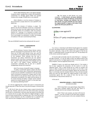 Civil Procedure Rule 6
Kinds of Pleadings
FACTS: Mobil Philippines filed a case against Sapugay,
its gasoline dealer. Sapugay filed a answer and interposed a
counterclaim for damages against Mobil and included
Cardenas (the manager of Mobil) who is not a plaintiff.
ISSUE: Whether or not the inclusion of Cardenas in
the counterclaim is proper where he is not a plaintiff in the
Mobil case.
HELD: The inclusion of Cardenas is proper. The
general rule that the defendant cannot by a counterclaim
bring into the action any claim against persons other than
the plaintiff, admits of an exception under this provision
(Section 12) – meaning, if it is necessary to include a 3rd
person in a counterclaim or cross-claim, the court can order
him to be brought in as defendants. In effect, the bringing
of Cardenas in the case is sanctioned by the Rules.
The case of SAPUGAY should not be confused with the case of:
CHAVEZ vs. SANDIGANBAYAN
198 SCRA 282
FACTS: Petitioner Francisco Chavez (former solicitor
general) represented the government for PCGG. The case
arose out of PCGG cases wherein Enrile was sued for
accumulation of his ill-gotten wealth. Enrile filed an answer
to the complaint. Enrile contends that the case is
harassment suit whose mastermind was the Solicitor
General himself. Enrile files a counterclaim against Chavez.
(Enrile’s lawyer maybe well aware of the Sapugay case the
one sued is the lawyer.) Chavez questioned such
counterclaim contending that he was not a plaintiff.
Sandiganbayan denied such contention.
HELD: The inclusion of plaintiff’s lawyer is improper.
“To allow a counterclaim against a lawyer who files a
complaint for his clients, who is merely their representative
in court and not a plaintiff or complainant in the case would
lead to mischievous consequences. A lawyer owes his client
entire devotion to his genuine interest, warm zeal in the
maintenance and defense of his rights and the exertion of
his utmost learning and ability. A lawyer cannot properly
attend to his duties towards his client if, in the same case,
he is kept busy defending himself.”
Q: Is the SC suggesting that a lawyer who sued in a harassment case
can get away with it? Does that mean to say that the lawyer is immune from
suit?
A: NO, the SC does not say a lawyer enjoys a special immunity from
damage suits. However, when he acts in the name of the client, he should
not be sued in a counterclaim in the very same case where he has filed only
as a counsel and not as party. Only claims for alleged damages or other
causes of action should be filed in a separate case. Thus, if you feel that the
lawyer is acting maliciously, you file a complaint but in a separate case.
That’s why the case of Sapugay should not be confused with Chavez.
Sec. 13. Answer to third (fourth, etc.) party
complaint. - A third (fourth, etc.)-party defendant
may allege in his answer his defenses, counterclaims
or cross-claims, including such defenses that the
third (fourth, etc.)-party plaintiff may have against
the original plaintiff in respect of the latter's claim
against the third-party plaintiff. (n)
ILLUSTRATIONS:
A vs. B; B vs. C. Normally, B will defend himself against the complaint
of A and C will defend himself in the complaint of B. That is supposed to be
the pattern. Normally, C does not file a direct claim against A. But the law
allows C in defending himself, to answer the claim of A. The law allows him
to file a direct counterclaim against A.
If C has the right to frontally meet the action filed by A – meaning, C
will fight A directly – if C has the right to assert any defense which B has
against A and even for C to litigate against A, then it must be a proper third
party complaint. That has happened several times.
EXAMPLE: B owns a car which was already sold to C. The trouble is
that B never registered the transaction. On the record, B is still the
registered owner. Then C, while driving the car, meets an accident and
injures A. When A looked at the record, the owner is B. So A files a case
against B. So B will file a third party complaint against the real owner (C).
Now, C can frontally meet the complaint filed by A. That is the best example
where you have the right against the original plaintiff or even assert a
counterclaim against him. As a matter of fact, that last test is now
incorporated as a new provision (Section 13).
In the case of:
SINGAPORE AIRLINES vs. COURT OF APPEALS
243 SCRA 143 [1995]
FACTS: Aying filed a case against Bugoy. Bugoy filed a
third party complaint against and Cyle who wants to
frontally meet the main complaint filed by Aying
HELD: If that is your purpose, you have to file two (2)
answers – you file an answer to the third party complaint
and you file a second answer to the main complaint filed by
Aying.
82
 