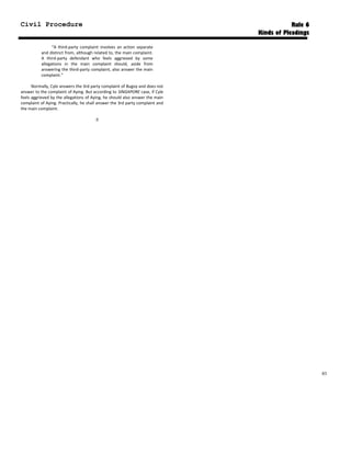 Civil Procedure Rule 6
Kinds of Pleadings
“A third-party complaint involves an action separate
and distinct from, although related to, the main complaint.
A third-party defendant who feels aggrieved by some
allegations in the main complaint should, aside from
answering the third-party complaint, also answer the main
complaint.”
Normally, Cyle answers the 3rd party complaint of Bugoy and does not
answer to the complaint of Aying. But according to SINGAPORE case, if Cyle
feels aggrieved by the allegations of Aying, he should also answer the main
complaint of Aying. Practically, he shall answer the 3rd party complaint and
the main complaint.

83
 