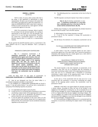 Civil Procedure Rule 6
Kinds of Pleadings
DEBORJA vs. DEBORJA
101 Phil 911
FACTS: A died, of course, what survives after that is
the estate. X was appointed as administrator or legal
representative. W owes a sum of money to the estate of A
and X filed a case against W to collect the unpaid loan. X is
called the REPRESENTATIVE PARTY under Rule 3, Section 3.
W filed an answer and that W has a claim against X. W filed
a counterclaim against X in the case.
HELD: The counterclaim is improper. When X sued W,
X is not suing in his own personal capacity. He is acting as
administrator of the estate of A. The real plaintiff is the
estate of A. X is just the legal representative. Therefore,
you cannot file a counterclaim against X in the latter’s
personal capacity when X is suing W in a representative
capacity.
The SC said that the plaintiff should be sued in a counterclaim in the
SAME CAPACITY that he is suing the defendant. That’s a principle to
remember.
PERMISSIVE & COMPULSORY COUNTERCLAIMS
Sec. 7 – Compulsory counterclaim – A
compulsory counterclaim is one which, being
cognizable by the regular courts of justice, arises out
of or is connected with the transaction or occurrence
constituting the subject matter of the opposing
party’s claim and does not require for its
adjudication the presence of third parties of who the
court cannot acquire jurisdiction. Such a
counterclaim must be within the jurisdiction of the
court both as to the amount and the nature thereof,
except that in the original action before the Regional
Trial Court, the counterclaim may be considered
compulsory.
Under the Rules, there are two types of counterclaim. 1)
COMPULSORY COUNTERCLAIM and, 2) PERMISSIVE COUNTERCLAIM.
Q: How do you distinguish one from the other? When is a
counterclaim compulsory and when is it permissive?
A: The ELEMENTS of a COMPULSORY COUNTERCLAIM are found in
Section 7. If we will outline Section 7, we will see that a counterclaim is
compulsory if the following requisites are present:
1.) It is cognizable by the regular courts of justice;
2.) It arises out of or it is connected with a transaction or occurrence
constituting a subject matter of the opposing party’s claim;
3.) It does not require for its adjudication the presence of third
parties of who the court cannot acquire jurisdiction;
4.) It must be within the jurisdiction of the court, both as to the
amount and the nature thereof, except that in an original action
before the RTC, the counterclaim may be considered compulsory
regardless of the amount; and
5.) The defending party has a counterclaim at the time he files his
answer.
The fifth requisite is not found in Section 7 but in Rule 11, Section 8:
Rule 11, Sec. 8. Existing counterclaim or cross-
claim. - A compulsory counterclaim or a cross-claim
that a defending party has at the time he files his
answer shall be contained therein. (8a, R6)
Another way of saying it is, the counterclaim has already matured at
the time he files his answer. That is the fifth requisite.
Q: What happens if one of these requisites is missing?
A: If one of the five requisites is missing, the counterclaim is
permissive in nature.
We will discuss the elements of a compulsory counterclaim one by
one.
First Element: A COUNTERCLAIM TO BE COMPULSORY MUST BE
COGNIZABLE BY THE REGULAR COURTS.
In other words, if you file a complaint against me and I have a
counterclaim against you in the Labor Code, then it cannot be classified as a
compulsory claim because how can I invoke against you a claim which is
cognizable by the NLRC before the RTC?
Second Element: IT ARISES OUT OF OR IT IS
CONNECTED WITH A TRANSACTION OR OCCURRENCE
CONSTITUTING A SUBJECT MATTER OF THE
OPPOSING PARTY’S CLAIM
The second requisite is the most important. A counterclaim, to be
compulsory, must arise out of or connected with the transaction or
occurrence constituting a subject matter of the opposing party concerned. It
must arise out of or is connected with a transaction or occurrence
constituting a subject matter of the opposing party’s claim. It must be
logically related to the subject matter of the main action.
So the rule is, if the counterclaim did not arise out of or is not
connected with the transaction or occurrence constituting the subject
matter of the opposing party’s concern, the counterclaim must be
permissive in nature.
PROBLEM: Emily filed a case against Regina for damages arising from
a vehicle collision. According to Emily, the case of the accident is the
negligence of the defendant in driving her car. Her car bumped the car of
Emily and was damaged. So, Emily is holding Regina liable for the damage
on her car. Regina denied that she was negligent. According to Regina, “No,
I am not negligent. As a matter of fact, you (Emily) were the one negligent,
and because of that negligence, my car was also damaged. So you should be
the one to pay damages.” Parang ganyan ba.
Q: Is the counterclaim of Regina arising out of or is connected with the
transaction or occurrence constituting the subject matter of the opposing
party?
72
 