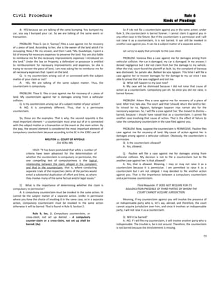 Civil Procedure Rule 6
Kinds of Pleadings
A: YES because we are talking of the same bumping. You bumped my
car, you say I bumped your car. So we are talking of the same event or
transaction.
PROBLEM: Thea G. (as in ‘Gamay’) files a case against me for recovery
of a piece of land. According to her, she is the owner of the land which I’m
occupying. Now, I file my answer, and then I said, “Ms. Guadalope, I spent a
lot of money for necessary expenses to preserve the land. You are also liable
to reimburse me for the necessary improvements expenses I introduced on
the land.” Under the law on Property, a defendant or possessor is entitled
to reimbursement for necessary improvements and expenses. So she is
trying to recover the piece of land, I am now asking her to reimburse me for
all necessary expenses that I spent on the land.
Q: Is my counterclaim arising out of or connected with the subject
matter of your claim or not?
A: YES. We are talking of the same subject matter. Thus, the
counterclaim is compulsory.
PROBLEM: Thea G. files a case against me for recovery of a piece of
land. My counterclaim against her is damages arising from a vehicular
collision.
Q: Is my counterclaim arising out of a subject matter of your action?
A: NO. It is completely different. Thus, that is a permissive
counterclaim.
So, those are the examples. That is why, the second requisite is the
most important element – a counterclaim must arise out of or is connected
with the subject matter or a transaction or the event or the main action. By
the way, the second element is considered the most important element of
compulsory counterclaim because according to the SC in the 1992 case of
MELITON vs. COURT OF APPEALS
216 SCRA 485
HELD: “It has been postulated that while a number of
criteria have been advanced for the determination of
whether the counterclaim is compulsory or permissive, the
one compelling test of compulsoriness is the logical
relationship between the claim alleged in the complaint
and that in the counterclaim, that is, where conducting
separate trials of the respective claims of the parties would
entail a substantial duplication of effort and time, as where
they involve many of the same factual and/or legal issues.”
Q: What is the importance of determining whether the claim is
compulsory or permissive?
A: A compulsory counterclaim must be invoked in the same action. Iit
cannot be the subject matter of a separate action. Unlike in permissive
where you have the choice of invoking it in the same case, or in a separate
action, compulsory counterclaim must be invoked in the same action
otherwise it will be barred. That is found in Rule 9, Section 2:
Rule 9, Sec. 2. Compulsory counterclaim, or
cross-claim, not set up barred. - A compulsory
counter-claim or a cross-claim, not set up shall be
barred. (4a)
So if I do not file a counterclaim against you in the same action, under
Rule 9, the counterclaim is barred forever. I cannot claim it against you in
any other case in the future. But if the counterclaim is permissive and I will
not raise it as a counterclaim, it is not barred. It can still be invoked in
another case against you. It can be a subject matter of a separate action.
Let us try to apply that principle to the case cited.
PROBLEM: Vanessa files a case against me for damages arising from
vehicular collision. Her car is damaged, my car is damaged. In my answer, I
denied negligence but I did not claim from her the damage to my vehicle.
After the trial, court found the plaintiff at fault. So, the complaint of Vanessa
was dismissed. So panalo ako. Balikan ko siya ngayon. This time I will file a
case against her to recover damages for the damage to my car since I was
able to prove that she was negligent and not me.
Q: What will happen to my case now?
A: My case will be dismissed because I did not raise that cause of
action as a counterclaim. Compulsory yan eh. So since you did not raise, is
barred forever.
PROBLEM: Aileen files a case against me for recovery of a piece of
land. After trial, talo ako. The court said that I should return the land to her.
So isinauli ko na. Ngayon, kailangan bayaran niya naman ako for the
necessary expenses. So, I will file a case against her. She moved to dismiss –
barred, because I should have raised that as a counterclaim. I cannot file
another case involving that cause of action. That is the effect of failure to
raise the compulsory counterclaim in the case filed against you.
PROBLEM: Now, suppose the counterclaim is PERMISSIVE. Pauline files
case against me for recovery of land. My cause of action against her is
damages arising against a vehicular collision. Obviously, the counterclaim is
permissive.
Q: Is the counterclaim allowed?
A: Yes, allowed.
Q: Pauline will file a case against me for damages arising from
vehicular collision. My decision is not to file a counterclaim but to file
another case against her. Is that allowed?
A: Yes, that is allowed. Meaning, I may or may not raise it as a
counterclaim because it is permissive. I am permitted to raise it as a
counterclaim but I am not obliged. I may decided to file another action
against you. That is the importance between a compulsory counterclaim
and a permissive counterclaim.
Third Requisite: IT DOES NOT REQUIRE FOR ITS
ADJUDICATION PRESENCE OF THIRD PARTIES OF WHOM THE
COURT CANNOT ACQUIRE JURISDICTION.
Meaning, if my counterclaim against you will involve the presence of
an indispensable party who is, let’s say, abroad, and therefore, the court
cannot acquire jurisdiction over him, and since it involves an indispensable
party, I will not raise it as a counterclaim.
Q: Will it be barred?
A: NO. If I will file my counterclaim, it will involve another party who is
indispensable. The trouble is, he is not around. Therefore, the counterclaim
is not barred because the third element is missing.
73
 