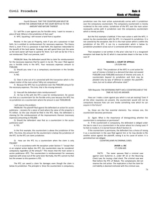 Civil Procedure Rule 6
Kinds of Pleadings
Fourth Element: THAT THE COUNTERCLAIM MUST BE
WITHIN THE JURISDICTION OF THE COURT BOTH AS TO THE
AMOUNT AND NATURE THEREOF.
Q: I will file a case against you for forcible entry. I want to recover a
piece of land. Where is the jurisdiction of that case?
A: MTC. Squatting. I will recover a land from a squatter.
Review: In the Law on Property, even if you are a possessor in bad
faith, he is entitled to reimbursement for necessary expenses. The theory
there is, even if he is a possessor in bad faith, the expenses redounded to
the benefit of the land owner. Anyway, you will spend them just the same
as the land owner will have to spend for them. So it will not be fair if he is
not reimbursed. That’s our premise, noh?
PROBLEM: Now, the defendant would like to claim for reimbursement
for the necessary expenses that he spent in my lot. The case I filed against
you is forcible entry in the MTC. Your necessary expenses amount to
P300,000.
Q: Should you raise it as a compulsory counterclaim in the forcible
entry case?
A: NO.
Q: Does it arise out of or connected with the transaction which is the
subject matter of the main action? Why not compulsory?
A: Because the MTC has no jurisdiction over the P300,000 amount for
the necessary expenses. This time, that is the missing element.
Q: How will the defendant claim reimbursement?
A: He has to file with the RTC a case for reimbursement. He cannot
use that as a counterclaim for the forcible entry case because the MTC has
no jurisdiction on a counterclaim where the amount is over P200,000.00.
I will reverse the problem:
PROBLEM: The plaintiff filed against the defendant an action for accion
publiciana – recovery for a piece of land where the value of the property is
P1 million. So the case should be filed in the RTC. Now, the defendant is
claiming for the reimbursement of the improvements thereon (necessary
expenses) amounting to P50,000.
Q: Should the defendant raise that as a counterclaim in the accion
publiciana case?
A: YES.
In the first example, the counterclaim is above the jurisdiction of the
MTC. This time, the amount for the counterclaim is below the jurisdiction of
the RTC. So the RTC can claim jurisdiction.
Q: How can the RTC try a counterclaim when the claim is only
P50,000?
A: It is in accordance with the exception under Section 7: “except that
in an original action before the RTC, the counterclaim may be considered
compulsory regardless of the amount.” This means that the main action is
accion publiciana—RTC. The counterclaim is reimbursement for necessary
expenses with arose out of the same land. Normally, the RTC cannot try that
but the answer to this question is YES.
The RTC can award a claim for damages even though the claim is
below its jurisdiction. The principle is: Since the counterclaim is compulsory,
jurisdiction over the main action automatically carries with it jurisdiction
over the compulsory counterclaim. The compulsory counterclaim is merely
incidental to the main action. Jurisdiction of the RTC over the main action
necessarily carries with it jurisdiction over the compulsory counterclaim
which is merely ancillary.
But the first example is baliktad. If the main action is with the MTC, it
cannot try the counterclaim with the RTC. It is beyond its jurisdiction. It is
not covered by the exception. But if it is the main action which is within the
jurisdiction of the RTC, it can try a counterclaim which is below its
jurisdiction provided it arose out or is connected with the transaction.
That exception is not written in the prior rules but it is a recognized
exception laid down by the SC which is now written down in the law. In the
case of
MACEDA vs. COURT OF APPEALS
176 SCRA 440
HELD: “The jurisdiction of the MTC in a civil action for
sum of money is limited to a demand that does not exceed
P100,000 (now P200,000) exclusive of interest and costs. A
counterclaim beyond its jurisdiction and limit may be
pleaded only by way of defense to weaken the plaintiff’s
claim, but not to obtain affirmative relief.”
Fifth Requisite: THE DEFENDING PARTY HAS A COUNTERCLAIM AT THE
TIME HE FILES HIS ANSWER.
How can I make a claim against you which is not yet existing? Even if
all the other requisites are present, the counterclaim would still not be
compulsory because how can one invoke something now which he can
acquire in the future?
So, those are the five essential elements. You remove one, the
counterclaim becomes permissive.
Q: Again. What is the importance of distinguishing whether the
counterclaim is compulsory or permissive?
A: If the counterclaim is compulsory, the defendant is obliged under
the law to raise it as a counterclaim in the action where he is being sued. If
he fails to invoke it, it is barred forever (Rule 9 Section 2).
If the counterclaim is permissive, the defendant has a choice of raising
it as a counterclaim in the case filed against him or he may decide to file
another action against the plaintiff, raising it as his cause of action. It is
permitted but not obliged.
COUNTERCLAIMS IN CRIMINAL CASES
JAVIER vs. IAC
171 SCRA 605
FACTS: The Javier spouses filed a criminal case
against Leon Gutierrez Jr, under BP 22 or the Bouncing
Check Law, for issuing a bad check. The criminal case was
filed before the RTC of Makati. The complainants did not
reserve the civil action. The implication is that the claim for
civil liability is deemed instituted with the criminal case.
74
 