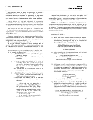 Civil Procedure Rule 6
Kinds of Pleadings
Now, the claim filed by Jet against his co-defendant Pao is called a
CROSS-CLAIM where Jet is called defendant in the case filed by Dean and a
cross-claimant against Pao. Pao is also the defendant in the case filed by
Dean and a cross-defendant with respect to the cross-claim filed by Jet. So
that is another case which a defendant is filing against another defendant.
The law says that the “cross-claim arises out of the transaction or
occurrence that is the subject matter of the original action.” In other words,
the cross-claimant will assert that the cross-defendant is liable to him for all
or part of the claim asserted in the main action against the cross-claimant.
Take note that the cross-claim of Jet against Pao is merely an off-short
of the case filed by Dean against Jet and Pao. Meaning, it arises out of the
same transaction or occurrence that is the subject matter of the case filed
by Dean against them.
PROBLEM: Suppose Dean files a case against Jet and Pao to collect a
promissory note signed by Jet and Pao. Tapos, sinabi ni Jet in his cross-claim,
“Well, since we are already here, I also have a claim against Pao for
damages arising from a vehicular collision.”
Q: Is the cross-claim allowed in the problem?
A: NO. The cross-claim is improper. It has no connection with the
complaint of Dean against Jet and Pao. A counter-claim must always arise
out of a transaction or occurrence that is the subject matter of the main
action.
BAR QUESTION: Distinguish a COUNTERCLAIM from a CROSS-CLAIM.
A: The following are the distinctions:
1.) A COUNTERCLAIM is a complaint by the defendant against
the plaintiff, whereas,
A CROSS-CLAIM is a claim by a defendant against a co-
defendant;
2.) The life of the CROSS-CLAIM depends on the life of the
main action. A cross-claim is merely a consequence of
the case filed by the plaintiff against the defendants.
No main action, no cross-claim (RUIZ, JR. vs. CA,
infra). Whereas,
In a COUNTERCLAIM, you can kill the main action, still the
counterclaim survives.
3.) A COUNTERCLAIM may be asserted whether or not it arises
out of the same transaction or occurrence that is the
subject matter of the action, whereas,
A CROSS-CLAIM must always arise out of the same
transaction or occurrence that is the subject matter of
the action.
Example: Pao case filed against Jet to
collect a loan. Jet files a COUNTERCLAIM against
Pao to recover a piece of land. That is allowed
and that is a permissive counterclaim. But
suppose Dean files a case to collect a loan
against Jet and Pao. Jet files a CROSS-CLAIM
against Pao to recover a piece of land.
Q: Will it be allowed?
A: Not allowed! It has no connection with
the subject matter of the main action.
Take note that a cross-claim is any claim by one party against a co-
party arising out of the transaction of occurrence that is the subject matter
of the original action or of a counterclaim therein. So, a cross-claim may
arise our either of the original action or counter-claim therein.
EXAMPLE: Jet and Pao file a case against Dean. Dean files his answer
with a counterclaim against the plaintiffs Jet and Pao. So Jet and Pao will
now become defendants with respect to the counterclaim filed by Dean. So
Jet now can file a cross-claim against Pao arising out of the counterclaim. So
this is an example of a plaintiff filing a cross-claim against his co-plaintiff
because of the counterclaim.
HYPOTHETICAL EXAMPLE:
1.) Mortz and Charles, plaintiffs, filed a case against Jet and Pao,
defendants. There are two plaintiffs suing two different
defendants on a promissory note. Both Jet and Pao signed the
promissory note in favor of Mortz and Charles:
COMPLAINT (Collection case – Main Action):
MORTZ and CHARLES [total: 785 lbs.], plaintiffs
-versus-
JET and PAO, defendants
2.) Now, according to Jet, every centavo of the loan went to Pao. So
Jet files a cross-claim against Pao:
CROSS-CLAIM ON THE MAIN ACTION
Defendant JET [feather weight], now cross-claimant
-versus-
Defendant PAO [heavy weight], now cross-defendant
3.) Jet also says, “Actually may reklamo ako sa inyong dalawa (Mortz
and Charles) because you entered my land and gathered some of
its product [mga patay gutom!!]”. Nag-file siya ng counterclaim
against both Mortz and Charles. In the counter-claim of Jet, ang
defendants ay si Mortz and Charles for the accounting of the
improvements on the land:
COUNTERCLAIM OF JET
Defendant JET, now plaintiff
-versus-
Plaintiffs MORTZ and CHARLES, now co-defendants
4.) Mortz now will answer the counterclaim of Jet, “Actually, the
damages on land was not caused by me. Si Charles man ang may
kasalanan ba! Yun ang patay gutom!!” So Mortz files a cross-
claim against co-plaintiff Charles arising out to the counterclaim
of Jet:
CROSS-CLAIM ARISING FROM THE COUNTERCLAIM OF JET
Plaintiff MORTZ, now cross-claimant
-versus-
Plaintiff CHARLES, now cross-defendant
76
 