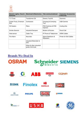 Generic Lights, Fans &
Switches
Electrical & Electronics Tele communicational Computer Accessories
& Security
T.V Tuner Transformer Oil Generic Tool Kit Scanners
Cooler Pump, Emersion
Rod
Contractors Crimping & Cramping
Tool
USB Camera
Oil Heaters Pliers POE Switches & POE
Injectors
Cooling Kits
Smoke Sensors Industrial Dampers Modem & Routers Pencil Cell
Heat sensor Cable Tray IP Phone & Telephones HDMI Cables
Fire Alarm Neumatic Signal Stabilizers &
Repeaters
Printer & VGA Cables
Industrial Motor(3ph &
2ph)
Either & other Industrial
grade chemicals
Brands We Deal In
 