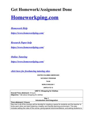 Get Homework/Assignment Done
Homeworkping.com
Homework Help
https://www.homeworkping.com/
Research Paper help
https://www.homeworkping.com/
Online Tutoring
https://www.homeworkping.com/
click here for freelancing tutoring sites
CENTRO COLOMBO AMERICANO
SATURDAY PROGRAM
T6-G6
WORLD ENGLISH 1
UNITS 9 TO 12
UNIT 9: Shopping for Clothes
Overall Time allotment: 8 hours
Objective: Talk about shopping for clothes
Day 1
Introduction and Integration
Time allotment: 2 hours
Day one in all of the courses will be devoted to creating a space for students and the teacher to
know each other and start fostering a healthy and friendly learning environment. This also
includes setting the rules of the course, giving special recommendations, and asking students to
 