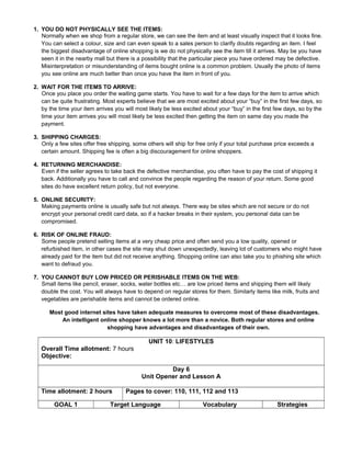 1. YOU DO NOT PHYSICALLY SEE THE ITEMS:
Normally when we shop from a regular store, we can see the item and at least visually inspect that it looks fine.
You can select a colour, size and can even speak to a sales person to clarify doubts regarding an item. I feel
the biggest disadvantage of online shopping is we do not physically see the item till it arrives. May be you have
seen it in the nearby mall but there is a possibility that the particular piece you have ordered may be defective.
Misinterpretation or misunderstanding of items bought online is a common problem. Usually the photo of items
you see online are much better than once you have the item in front of you.
2. WAIT FOR THE ITEMS TO ARRIVE:
Once you place you order the waiting game starts. You have to wait for a few days for the item to arrive which
can be quite frustrating. Most experts believe that we are most excited about your “buy” in the first few days, so
by the time your item arrives you will most likely be less excited about your “buy” in the first few days, so by the
time your item arrives you will most likely be less excited then getting the item on same day you made the
payment.
3. SHIPPING CHARGES:
Only a few sites offer free shipping, some others will ship for free only if your total purchase price exceeds a
certain amount. Shipping fee is often a big discouragement for online shoppers.
4. RETURNING MERCHANDISE:
Even if the seller agrees to take back the defective merchandise, you often have to pay the cost of shipping it
back. Additionally you have to call and convince the people regarding the reason of your return. Some good
sites do have excellent return policy, but not everyone.
5. ONLINE SECURITY:
Making payments online is usually safe but not always. There way be sites which are not secure or do not
encrypt your personal credit card data, so if a hacker breaks in their system, you personal data can be
compromised.
6. RISK OF ONLINE FRAUD:
Some people pretend selling items at a very cheap price and often send you a low quality, opened or
refurbished item, in other cases the site may shut down unexpectedly, leaving lot of customers who might have
already paid for the item but did not receive anything. Shopping online can also take you to phishing site which
want to defraud you.
7. YOU CANNOT BUY LOW PRICED OR PERISHABLE ITEMS ON THE WEB:
Small items like pencil, eraser, socks, water bottles etc… are low priced items and shipping them will likely
double the cost. You will always have to depend on regular stores for them. Similarly items like milk, fruits and
vegetables are perishable items and cannot be ordered online.
Most good internet sites have taken adequate measures to overcome most of these disadvantages.
An intelligent online shopper knows a lot more than a novice. Both regular stores and online
shopping have advantages and disadvantages of their own.
UNIT 10: LIFESTYLES
Overall Time allotment: 7 hours
Objective:
Day 6
Unit Opener and Lesson A
Time allotment: 2 hours Pages to cover: 110, 111, 112 and 113
GOAL 1 Target Language Vocabulary Strategies
 