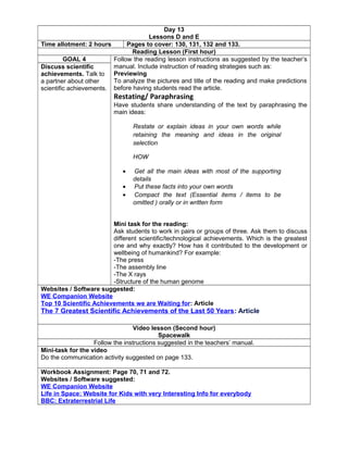 Day 13
Lessons D and E
Time allotment: 2 hours Pages to cover: 130, 131, 132 and 133.
Reading Lesson (First hour)
GOAL 4 Follow the reading lesson instructions as suggested by the teacher’s
manual. Include instruction of reading strategies such as:
Previewing
To analyze the pictures and title of the reading and make predictions
before having students read the article.
Restating/ Paraphrasing
Have students share understanding of the text by paraphrasing the
main ideas:
Restate or explain ideas in your own words while
retaining the meaning and ideas in the original
selection
HOW
• Get all the main ideas with most of the supporting
details
• Put these facts into your own words
• Compact the text (Essential items / items to be
omitted ) orally or in written form
Mini task for the reading:
Ask students to work in pairs or groups of three. Ask them to discuss
different scientific/technological achievements. Which is the greatest
one and why exactly? How has it contributed to the development or
wellbeing of humankind? For example:
-The press
-The assembly line
-The X rays
-Structure of the human genome
Discuss scientific
achievements. Talk to
a partner about other
scientific achievements.
Websites / Software suggested:
WE Companion Website
Top 10 Scientific Achievements we are Waiting for: Article
The 7 Greatest Scientific Achievements of the Last 50 Years: Article
Video lesson (Second hour)
Spacewalk
Follow the instructions suggested in the teachers’ manual.
Mini-task for the video
Do the communication activity suggested on page 133.
Workbook Assignment: Page 70, 71 and 72.
Websites / Software suggested:
WE Companion Website
Life in Space: Website for Kids with very Interesting Info for everybody
BBC: Extraterrestrial Life
 