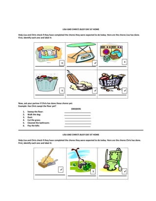 LISA AND CHRIS’S BUSY DAY AT HOME
Help Lisa and Chris check if they have completed the chores they were expected to do today. Here are the chores Lisa has done.
First, identify each one and label it:
Now, ask your partner if Chris has done these chores yet:
Example: Has Chris swept the floor yet?
ANSWERS
1. Sweep the floor: _______________________
2. Walk the dog: _______________________
3. Dust: _______________________
4. Cut the grass: _______________________
5. Cleaned the bathroom: _______________________
6. Pay the bills: _______________________
LISA AND CHRIS’S BUSY DAY AT HOME
Help Lisa and Chris check if they have completed the chores they were expected to do today. Here are the chores Chris has done.
First, identify each one and label it:
X
X
X
 
X


 