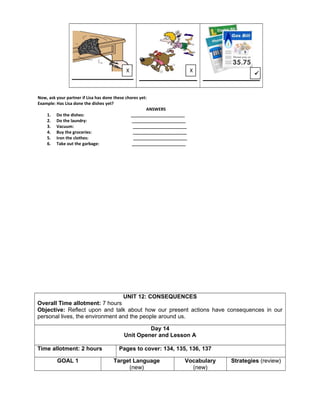 Now, ask your partner if Lisa has done these chores yet:
Example: Has Lisa done the dishes yet?
ANSWERS
1. Do the dishes: _______________________
2. Do the laundry: _______________________
3. Vacuum: _______________________
4. Buy the groceries: _______________________
5. Iron the clothes: _______________________
6. Take out the garbage: _______________________
UNIT 12: CONSEQUENCES
Overall Time allotment: 7 hours
Objective: Reflect upon and talk about how our present actions have consequences in our
personal lives, the environment and the people around us.
Day 14
Unit Opener and Lesson A
Time allotment: 2 hours Pages to cover: 134, 135, 136, 137
GOAL 1 Target Language
(new)
Vocabulary
(new)
Strategies (review)
X X

 