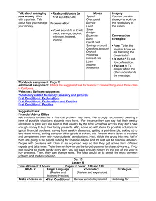 Talk about managing
your money. Work
with a partner. Talk
about how you manage
your money.
•Real conditionals (or
first conditionals)
Pronunciation:
•Vowel sound /I/ in if, will,
credit, savings, deposit,
withdraw, interest,
income.
Money
Spend
Overspend
Borrow
Lend
Save
Budget
Expenses
Bank
Credit card
Savings account
Checking account
Deposit
Withdraw
Interest rate
Loan
Income
Allowance
Imagery
You can use this
strategy to work on
the vocabulary of
the lesson.
Conversation
strategies:
• I see. To let the
speaker know we
are following the
conversation
• Is that it? To ask
for confirmation.
• You got it. To
answer when the
other understands
the message.
Workbook assignment: Page 73
Additional assignment: Check the suggested task for lesson B: Researching about three cities
in California.
Websites / Software suggested:
Vocabulary related to money: Glossary and pictures
First Conditional: Explanations
First Conditional: Explanations and Practice
First Conditional: Practice
Suggested task:
Financial Advice Office
Ask students to describe a financial problem they have. We strongly recommend creating a
bank of possible situations students may have. For instance they can say that their weekly
allowance is gone way too soon or that usually, by the time Christmas arrives, they don’t have
enough money to buy their family presents. Also, come up with ideas for possible solutions for
typical financial problems: saving from weekly allowance, getting a part-time job, asking sb to
lend them money, selling candy or other goods at school, etc. Present these ideas to students
and complement them with your students’ contributions. Next, divide the group into two: half of
them are going to be people looking for financial advice and the rest will be financial advisors.
People with problems will rotate in an organized way so that they get advice from different
experts and take notes. Train them on how to use the target grammar to share advice-e.g. If you
stop buying so much candy every day, you will save enough money by the end of the year to
buy presents. Then, they can change roles. The idea would be to select the most common
problem and the best solution.
Day 15
Lesson B
Time allotment: 2 hours Pages to cover: 138 and 139
GOAL 2 Target Language
(Review and
listening Practice)
Vocabulary
(Review and expansion)
Strategies
Make choices on •First Conditional Review vocabulary related Listening for
 