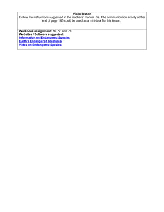Video lesson
Follow the instructions suggested in the teachers’ manual. Ss. The communication activity at the
end of page 145 could be used as a mini-task for this lesson.
Workbook assignment: 76, 77 and 78
Websites / Software suggested:
Information on Endangered Species
Earth’s Endangered Creatures
Video on Endangered Species
 