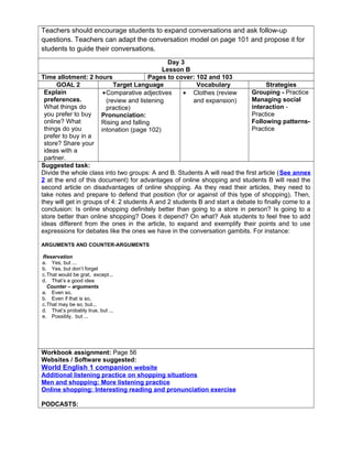 Teachers should encourage students to expand conversations and ask follow-up
questions. Teachers can adapt the conversation model on page 101 and propose it for
students to guide their conversations.
Day 3
Lesson B
Time allotment: 2 hours Pages to cover: 102 and 103
GOAL 2 Target Language Vocabulary Strategies
Explain
preferences.
What things do
you prefer to buy
online? What
things do you
prefer to buy in a
store? Share your
ideas with a
partner.
•Comparative adjectives
(review and listening
practice)
Pronunciation:
Rising and falling
intonation (page 102)
• Clothes (review
and expansion)
Grouping - Practice
Managing social
interaction -
Practice
Following patterns-
Practice
Suggested task:
Divide the whole class into two groups: A and B. Students A will read the first article (See annex
2 at the end of this document) for advantages of online shopping and students B will read the
second article on disadvantages of online shopping. As they read their articles, they need to
take notes and prepare to defend that position (for or against of this type of shopping). Then,
they will get in groups of 4: 2 students A and 2 students B and start a debate to finally come to a
conclusion: Is online shopping definitely better than going to a store in person? Is going to a
store better than online shopping? Does it depend? On what? Ask students to feel free to add
ideas different from the ones in the article, to expand and exemplify their points and to use
expressions for debates like the ones we have in the conversation gambits. For instance:
ARGUMENTS AND COUNTER-ARGUMENTS
Reservation
a. Yes, but ...
b. Yes, but don’t forget
c.That would be grat, except...
d. That’s a good idea
Counter – arguments
a. Even so,
b. Even if that is so,
c.That may be so, but...
d. That’s probably true, but ...
e. Possibly, but ...
Workbook assignment: Page 56
Websites / Software suggested:
World English 1 companion website
Additional listening practice on shopping situations
Men and shopping: More listening practice
Online shopping: Interesting reading and pronunciation exercise
PODCASTS:
 