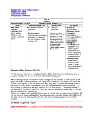 Shopping for warm-weather clothes
Shopping for a hat
Buying Men’s shirt
Shopping for underwear
Day 4
Lesson C
Time allotment: 2 hours Pages to cover: 104 and 105
GOAL 3 Target Language (New) Vocabulary Strategies
Talk about
clothing
materials. Talk
with a partner.
Which is your
favorite material?
Why?
•Superlative forms of
adjectives
Pronunciation:
Practice rising and falling
intonation by means of
the conversation model
on page 105.
• Clothing
materials.
Although we expect
teachers to focus on the
vocabulary on page
104, they can decide to
what extent they can
expand. They can add
the following materials:
Nylon, polyester,
spandex, rayon,
rubber, plastic, denim,
fleece, linen.
Grouping -
Consolidation
Managing social
interaction -
Consolidation
Following patterns-
Consolidation
Conversation
strategies:
• Certainly, Sir
/Madam: Very
polite way to
agree with or to
show willingness
to help a client, a
boss or the like.
• I’m afraid so:
Polite way to
confirm a bad
piece of news or
information that is
not expected.
Suggested Task: Shopping Role Play
For this task you will need as many flashcards for different clothing items and accessories as
you can. Make sure to choose and reserve this material in advance.
After practicing with the conversation model on page 105, ask students to work in pairs. Each
group will create a different clothing store. They need to think of a store name and choose the
clothes they are going to sell –i.e. flashcards. Also, they need to prepare a short description of
each item including prices. Give them a model and encourage them to use superlatives - E.g.
This sweater is made of the warmest material: Wool. It costs $50.oo / This blouse is made of
the finest silk in the world. It’s $500.oo These are the most beautiful shoes we have in the store.
You can take them for only $40.oo
As soon as they are ready, ask half of the groups to visit the other ones as shoppers. Sellers will
have to convince shoppers to buy their products. After some minutes, change roles. At the end,
the class will choose the group that sold the most items. You can use fake money for this
purpose.
Workbook assignment: Page 57
Special assignment: Ask students to do some online research in English for next class: Assign
 