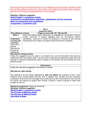 each student a type of material from the ones you talked about in class today. Ask them to find
out and bring printed info about the process that must be followed to produce these materials.
Ask them to summarize and paraphrase as much as possible.
Websites / Software suggested:
World English 1 companion website
Comparative and Superlative adjectives: explanations and fun exercises
More on comparative and superlatives
Comparative / superlative quiz
Day 5
Lessons D and E
Time allotment: 2 hours Pages to cover:106, 107, 108 and 109
GOAL 4 Follow the reading lesson instructions as suggested by the teacher’s manual.
Include instruction of reading strategies such as: Pre-viewing (Picture
exploitation), scanning to answer the questions in Exercise B and inferring
meaning from the context, as students read and find new vocabulary.
Understand
and describe
a process.
Work with a
partner.
Describe the
process for
making silk.
Mini-task for reading activity:
Follow the suggestion given by goal 4, but students can use the information they found as
assignment from the previous class. They can work in small groups explaining to each other the
process of making the material they were in charge of. The outcome can be to identify the most
difficult process.
Video lesson
Follow the instructions suggested in the teachers’ manual.
Mini-task for video activity:
Ask students to do the activity suggested by After you Watch with questions 2 and 3. Give
students some minutes before the pair work to prepare their answers and the necessary
vocabulary. At the end of the exchange, they should come up with a list of jobs for men and one
for women and reasons to support their choices. Choose a couple of groups to share their
answers at the end.
Workbook assignment: Pages 58, 59 and 60
Websites / Software suggested:
World English 1 companion website
The Process of Making Leather
The Process of Making Cotton
How Wool is Made
 