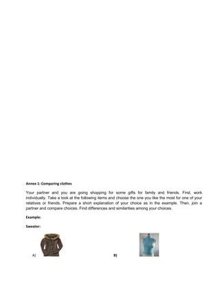 Annex 1: Comparing clothes
Your partner and you are going shopping for some gifts for family and friends. First, work
individually. Take a look at the following items and choose the one you like the most for one of your
relatives or friends. Prepare a short explanation of your choice as in the example. Then, join a
partner and compare choices. Find differences and similarities among your choices.
Example:
Sweater:
A) B)
 