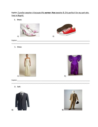 Explain: I prefer sweater A because it’s warmer than sweater B. It’s perfect for my aunt who
lives in Bogotá.
1. Shoes:
A) B)
Explain:___________________________________________________________________________________
_________________________________________________________________________________________
1. Dress:
A) B)
Explain:___________________________________________________________________________________
_________________________________________________________________________________________
2. Suit:
A) B)
 