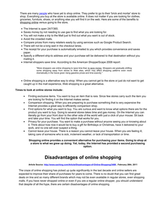 There are many people who have yet to shop online. They prefer to go to their 'brick and mortar' store to
shop. Everything you buy at the store is available online. It does not matter if you are looking for clothes,
groceries, furniture, shoes, or anything else you will find it on the web. Here are some of the benefits to
shopping online versus going to the store.
• The Internet is open 24/7/365.
• Saves money by not needing to use gas to find what you are looking for.
• You will not make a trip to the Mall just to find out what you want is out of stock.
• Avoid the crowded malls.
• Compare prices from many retailers easily by using services such as Google Product Search.
• There will not be a long wait in the checkout lanes.
• The receipt for your purchase is automatically emailed to you which provides convenience and saves
paper.
• Specify a different ship-to address and your purchase will be delivered to that destination without you
mailing it.
• Internet shoppers save time: According to the American ShopperScape 2008 report:
"More shoppers use online shopping to save time than to save money. Shoppers are gradually shifting
some shopping away from stores to Web sites, which may affect shopping patterns even more
dramatically in the future given rising gasoline prices and time scarcity."
• Online shopping is a alternative way to shop: When you cannot get to the store or just do not want to get
caught up in the mall experience, Web shopping is a great alternative.
Times to look at online stores include:
• Finding exclusive items. You want to buy an item that is rare. Since few stores carry such the item you
are looking for finding it on the Internet makes sense.
• Comparison shopping. When you are preparing to purchase something that is very expensive the
Internet provides a great way to efficiently comparison shop.
• Find options for what you want to buy. You are curious and want to know what options there are for the
product you want to buy. Going to several stores takes time and gas money. On the Internet you can
literally go from your front door to the other side of the world with just a click of your mouse. Sit back
and take your time. You will find the option that works for you.
• Privacy for your purchase. You want to make a purchase without anyone seeing you or knowing about
it. Think about how nice it would be to buy a gift for Birthdays or Christmas, have it delivered to your
work, and no one will ever suspect a thing.
• Cannot leave your house. There is a reason you cannot leave your house. When you are feeling ill,
taking care of someone who is sick, inclement weather, or lack of transportation or time.
Shopping online provides a convenient alternative for purchasing your items. Going to shop at
a store is what we grew up doing. Yet, today, the Internet has provided a second purchasing
option.
Disadvantages of online shopping
Article Source: http://www.saching.com/Article/Disadvantages-of-Online-Shopping/3488 , February 28th, 2011
The craze of online shopping has picked up quite significantly in the last decade and online sellers are
expected to improve their share of purchases for years to come. There is no doubt that you can find great
deals on line and so many different brands which may not be even available in regular stores, even shopping
malls. If you have never shopped online or even if you are a regular online shopper, you should understand
that despite of all the hype, there are certain disadvantages of online shopping.
 