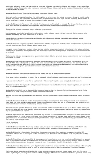 Where roads are utilized by more than one commercial forest user, the Bureau shall prescribe the terms and conditions of joint use including
the equitable sharing of construction and/or maintenance costs, and of the use of these roads by other parties and the collection of such fees
as may be deemed necessary.
Section 50. Logging roads. There shall be indiscriminate construction of logging roads.
Such roads shall be strategically located and their w idths regulated so as to minimize clear-cutting, unnecessary damage or injury to healthy
residuals, and erosion. Their construction must not only serve the transportation need of the logger but, most importantly, the requirement to
save as many healthy residuals as possible during cutting and hauling operations.
Section 51. Management of occupancy in forest lands. Forest occupancy shall henceforth be managed. The Bureau shall study, determine and
define w hich lands may be the subject of occupancy and prescribed therein, an agro-forestry development program.
Occupants shall undertake measures to prevent and protect forest resources.
Any occupancy in forest land w hich w ill result in sedimentation, erosion, reduction in w ater yield and impairment of other resources to the
detriment of community and public interest shall not be allow ed.
In areas above 50% in slope, occupation shall be conditioned upon the planting of desirable trees thereon and/or adoption of other
conservation measures.
Section 52. Census of kaingineros, squatters, cultural minorities and other occupants and residents in forest lands.Henceforth, no person shall
enter into forest lands and cultivate the same w ithout lease or permit.
A complete census of kaingineros, squatters, cultural minorities and other occupants and residents in forest lands w ith or w ithout authority or
permits from the government, show ing the extent of their respective occupation and resulting damage, or impairment of forest resources, shall
be conducted.
The Bureau may call upon other agencies of the government and holders of license agreement, license, lease and permits over f orest lands to
participate in the census.
Section 53. Criminal Prosecution. Kaingineros, squatters, cultural minorities and other occupants w ho entered into forest lands before the
effectivity of this Code, w ithout permits or authority, shall not be prosecuted: Provided, That they do not increase their clearings: Provided,
further, That they undertake, w ithin tw o (2) months from the notice thereof, the activities w hich w ill be imposed upon them by the Bureau in
accordance w ith a management plan calculated to conserve and protect forest resources.
E. SPECIAL USES
Section 54. Pasture in forest lands. No forest land 50% in slope or over may be utilized for pasture purposes.
Forest lands w hich are being utilized for pasture shall be maintained w ith sufficient grass cover to protect soil, w ater and other forest resources.
If grass cover is insufficient, the same shall be supplemented w ith trees or such vegetative cover as may be deemed necessary.
The size of forest lands that may be allow ed for pasture and other special uses shall be determined by rules and regulations, any provision of
law to the contrary notw ithstanding.
Section 55. Wildlife. Wildlife may be destroyed, killed, consumed, eaten or otherw ise disposed of, w ithout the necessity of permit, for the
protection of life, health, safety and property, and the convenience of the people.
How ever, the Director may regulate the killing and destruction of w ildlife in forest lands in order to maintain an ecological balance of flora and
fauna.
Section 56. Recreation. The Bureau shall, in the preparation of multiple-use management plans, identify and provide for the protection of
scenic areas in all forest lands w hich are potentially valuable for recreation and tourism, and plan for the development and protection of such
areas to attract visitors thereto and meet increasing demands therefor.
The construction and operation of necessary facilities to accommodate outdoor recreation shall be done by the Bureau w ith the use of funds
derived from rentals and fees for the operation and use of recreational facilities by private persons or operators, in addition to w hatever funds
may be appropriated for such purposes.
Section 57. Other special uses of forest lands. Forest lands may be leased for a period not exceeding tw enty-five (25) years, renew able upon
the expiration thereof for a similar period, or held under permit, for the establishment of saw mills, lumber yards, timber depots, logging camps,
rights-of-w ay, or for the construction of sanatoria, bathing establishments, camps, salt w orks, or other beneficial purposes w hich do not in any
w ay impair the forest resources therein.
F. QUALIFICATIONS
Section 58. Diffusion of benefits. The privilege to utilize, exploit, occupy, or possess forest lands, or to conduct any activity therein, or to
establish and operate w ood-processing plants, shall be diffused to as many qualified and deserving applicants as possible.
Section 59. Citizenship. In the evaluation of applications of corporations, increased Filipino equity and participation beyond the 60%
constitutional limitation shall be encouraged. All other factors being equal, the applicant w ith more Filipino equity and participation shall be
preferred.
Section 60. Financial and technical capability. No license agreement, license, lease or permit over forest lands shall be issued to an applicant
unless he proves satisfactorily that he has the financial resources and technical capability not only to minimize utilization, but also to practice
forest protection, conservation and development measures to insure the perpetuation of said forest in productive condition.
Section 61. Transfers. Unless authorized by the Department Head, no licensee, lessee, or permittee may transfer, exchange, sell or convey his
license agreement, license, lease or permit, or any of his rights or interests therein, or any of his assets used in connection therew ith.
The licensee, lessee, or permittee shall be allow ed to transfer or convey his license agreement, license, lease or permit only if he has not
violated any forestry law , rule or regulation; has been faithfully complying w ith the terms and conditions of the license agreement, license, lease
 