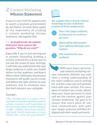 Blogging in the Age of Content Marketing12
If you’ve ever had the ­opportunity
to watch a keynote ­presentation
by Joe Pulizzi, he most likely spoke
of the importance of ­creating
a ­content marketing mission
statement. Joe explains that 
Especially if you’re just starting out
in content marketing, building a
mission statement is a great way to
narrow the scope of your ­strategy;
it will help you understand who your
target audience is, what you should
deliver to that audience, and how it
affectsthem.Ultimately,this­mission
statement will guide you to ­create
and deliver the right content to your
audience, and to eliminate ones
that don’t advance your end goals. 
In simple terms, the mission
statement must answer the
question, “Why do we exist?”
Example : 
 
“The Uberflip Hub is a place where
­marketerscanfind­useful­information,
advice, resources and inspiration to
becomea­top-notchmarketersthatget
results - ­whether that means increas-
ing leads, brand awareness or your
­bottom line, we’ve got you covered.”
With your buyer personas
and content marketing mis-
sion statement defined, you now
have a strong understanding of
the exact audience you’re writing
for and the value you will provide
them with your content. For every
piece of content you create, always
keep your buyer personas in mind
and vet the content against your
mission statement; the goal is to
ensure that every piece of con-
tent communicates well with
your target audience and that it’s
aligned with their needs and wants. 
Joe explains that a strong content
marketing mission statement
­consists of 3 key components: 
Your core target audience
(as defined by your audience
personas)
Content Marketing
Mission Statement
2.
What will be ­delivered to
your audience through your
content
The outcome for your
­audience 
 
