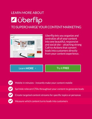 LEARN MORE ABOUT
TOSUPERCHARGEYOURCONTENTMARKETING
Uberflip lets you organize and
centralize all of your content
into one beautiful, responsive
and social site – attaching strong
Call-to-Actions that convert
leads into customers directly
from your content experience.
Mobile in minutes - instantly make your content mobile
Sprinkle relevant CTAs throughout your content to generate leads
Measure which content turns leads into customers
Create targeted content streams for specific topics or personas
Try it FREE
 
