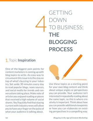 Blogging in the Age of Content Marketing14
One of the biggest pain points for
content marketers is coming up with
blog topics to write. An easy way to
circumventthisissueistothestayon
top of what’s buzzing in your indus-
try. Set aside 30 minutes every day
to read popular blogs, news sources,
and social media for trends and con-
versationstakingplace.Makenoteof
articlesyouenjoyedreadingorpieces
that received a high volume of social
shares.You’llquicklyfindthatstaying
currentwithindustrynewswillallow
youtohaveyourfingeronthepulseof
what your audience is talking about. 
Use these topics as a starting point
for your own blog content and think
about unique angles or ­perspectives
you can provide. Your audience isn’t
interestedinrepeatedly­readingabout
the same topic, so this is where cre-
ativity is important. Think about how
youcanprovideadditionalviewpoints
or how you can elaborate on exist-
ing perspectives in a compelling way. 
GETTING
DOWN
TO BUSINESS:
THE
BLOGGING
PROCESS
4
Topic Inspiration1.
 