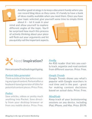 15Blogging in the Age of Content Marketing
Another good strategy is to keep a document handy where you
can record blog ideas as they come. It’s handy to have a bank
of ideas readily available when you need them. Once you have
your topic selected, give yourself some time to simply think
about it – let it soak in your
mind and allow yourself to explore
different ­angles of the topic. You’ll
be surprised how much this process
of actively thinking about your piece
will flesh out your ­arguments and let
you quickly nail the important aspects. 
Need Inspiration?
Herearesome(free)toolstogetitgoing.
Portent Idea generator 
Thinkoutsideoftheboxbeforecreat-
inganytypeofcontent.Portentoffersa
keyboard-basedgeneratoroftitlesfor
potentialcontentpieces.Price:Free.
Pocket  
Save articles, videos or pretty much
anything into Pocket. Save direct-
ly from your desktop browser or
from any mobile device. Price: Free.
Feedly  
An RSS reader that lets you easi-
ly track, organize and read content
from different sources. Price: Free.
Google Trends 
Google Trends shows you what’s
popular with Google searchers in
real time and in the past - great
for making content decisions
based on actual data. Price: Free.
MindNode 
Keep track of your brainstorming
sessions on any device, including
iPad, iPhone, and Mac. Price: $9.99.
 