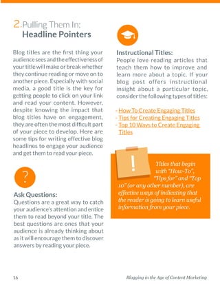 Blogging in the Age of Content Marketing16
Blog titles are the first thing your
audienceseesandthe­effectivenessof
your title will make or break whether
they continue reading or move on to
another piece. ­Especially with social
media, a good title is the key for
getting people to click on your link
and read your content. However,
despite knowing the impact that
blog titles have on engagement,
they are often the most difficult part
of your piece to develop. Here are
some tips for writing effective blog
headlines to engage your audience
and get them to read your piece. 
Instructional Titles:
People love reading articles that
teach them how to improve and
learn more about a topic. If your
blog post offers ­instructional
­insight about a particular topic,
­consider the following types of titles: 
- How To Create Engaging Titles
- Tips for Creating Engaging Titles
- Top 10 Ways to Create Engaging
Titles
Titles that begin
with “How-To”,
“Tips for” and “Top
10” (or any other number), are
effective ways of indicating that
the reader is going to learn useful
information from your piece.
Ask Questions:
Questions are a great way to catch
your audience’s attention and entice
them to read beyond your title. The
best questions are ones that your
audience is already thinking about
as it will encourage them to ­discover
answers by reading your piece. 
Pulling Them In:
Headline Pointers
2.
 