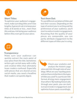 17Blogging in the Age of Content Marketing
Short Titles:
To optimize your audience’s engage-
ment,makesureblogtitlesaren’ttoo
lengthy.Ageneralruleistokeepyour
titles at 8 words or less…more than
thisandyourisklosingyouraudience
before they even get to your piece. 
Transparency:
Make sure your audience can
­quickly extract the main point of
your piece from the title. ­Sometimes
­writers get carried away with crafty
and creative titles that ultimately
leave readers confused. Especially
with pieces that are shared across
­social media, you need a headline
that readers can quickly digest. 
Test them Out:
Tryoutdifferentvariationsoftitlesand
test their success. Depending on the
typeofcontentyou’rewritingandthe
preferences of your ­audience, you’ll
start to notice trends in ­engagement.
Assuming that the quality of your
pieces are comparable, you can
partly attribute engagement to the
different types of titles you’re using. 
Check your analytics and
analyze the historic page
viewandclick-throughratesofyour
blogs.Whatareyourtopblogposts
andaretheresimilaritiesinthetypes
oftitlesyouused?Isaparticulartitle
format driving more engagement
thanothers?Bylookinghistorically
through your posts, you can start
to track trends in engagement and
optimize future posts accordingly. 
 