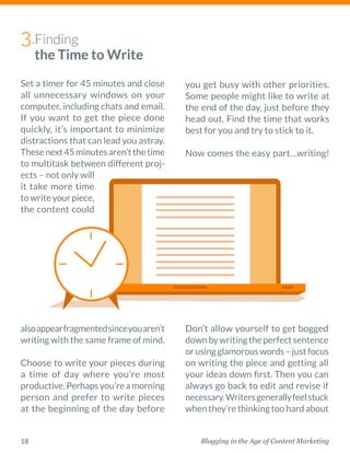 Blogging in the Age of Content Marketing18
Set a timer for 45 minutes and close
all unnecessary windows on your
­computer, including chats and email.
If you want to get the piece done
quickly, it’s important to minimize
distractions that can lead you astray.
Thesenext45minutesaren’tthetime
to ­multitask between different proj-
ects – not only will
it take more time
towriteyourpiece,
the content could
alsoappearfragmentedsinceyouaren’t
writing with the same frame of mind.  
Choose to write your pieces during
a time of day where you’re most
­productive.Perhapsyou’reamorning
person and prefer to write pieces
at the beginning of the day before
Don’t allow yourself to get bogged
downbywritingtheperfectsentence
orusingglamorouswords–justfocus
on writing the piece and getting all
your ideas down first. Then you can
always go back to edit and revise if
necessary.Writersgenerallyfeelstuck
whenthey’rethinkingtoohardabout
Finding
the Time to Write
3.
you get busy with other priorities.
Some people might like to write at
the end of the day, just before they
head out. Find the time that works
best for you and try to stick to it. 
Now comes the easy part…writing!
 