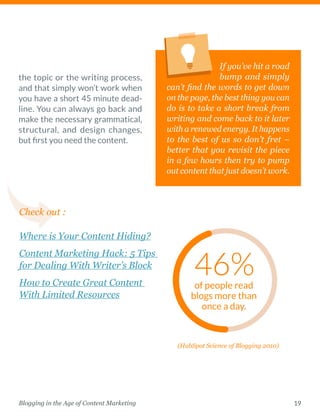 19Blogging in the Age of Content Marketing
the topic or the writing process,
and that simply won’t work when
you have a short 45 minute dead-
line. You can always go back and
make the necessary ­grammatical,
structural, and design changes,
but first you need the content.  
If you’ve hit a road
bump and simply
can’t find the words to get down
on the page, the best thing you can
do is to take a short break from
writing and come back to it later
with a renewed energy. It happens
to the best of us so don’t fret –
better that you revisit the piece
in a few hours then try to pump
out content that just doesn’t work. 
of people read
blogs more than
once a day.
Check out :
Where is Your Content Hiding?
Content Marketing Hack: 5 Tips
for Dealing With Writer’s Block
How to Create Great Content
With Limited Resources
(HubSpot Science of Blogging 2010)
 