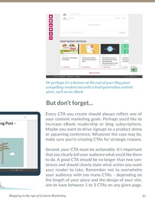 21Blogging in the Age of Content Marketing
Or perhaps it’s a banner at the end of your blog piece
­compelling readers towards a lead-generation content
piece, such as an eBook
Every CTA you create should always reflect one of
your content marketing goals. Perhaps you’d like to
increase eBook readership or blog subscriptions.
Maybe you want to drive signups to a product demo
or upcoming conference. Whatever the case may be,
make sure you’re creating CTAs for strategic reasons.
Second, your CTA must be actionable. It’s important
that you clearly tell your audience what you’d like them
to do. A good CTA should be no longer than two sen-
tences and should clearly state what action you want
your reader to take. Remember not to overwhelm
your audience with too many CTAs – depending on
the length of your piece and the design of your site,
aim to have between 1 to 3 CTAs on any given page.
But don’t forget...
 