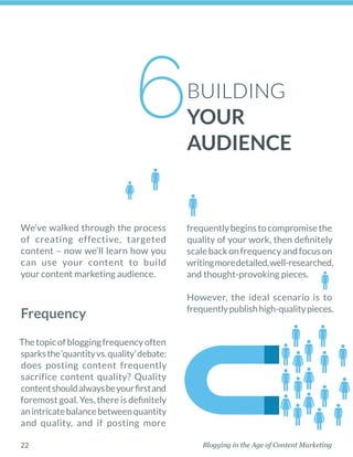 Blogging in the Age of Content Marketing22
We’ve walked through the process
of creating effective, targeted
content – now we’ll learn how you
can use your content to build
your content marketing audience. 
Frequency
Thetopicofbloggingfrequencyoften
sparksthe‘quantityvs.quality’debate:
does posting content frequently
­sacrifice content quality? Quality
contentshouldalwaysbeyourfirstand
foremost goal. Yes, there is ­definitely
anintricatebalancebetween­quantity
and quality, and if posting more
­frequentlybeginstocompromisethe
quality of your work, then definitely
scalebackonfrequencyandfocuson
writingmoredetailed,well-researched,
and thought-provoking pieces. 
However, the ideal scenario is to
­frequentlypublishhigh-qualitypieces.
BUILDING
YOUR
AUDIENCE
6
 
